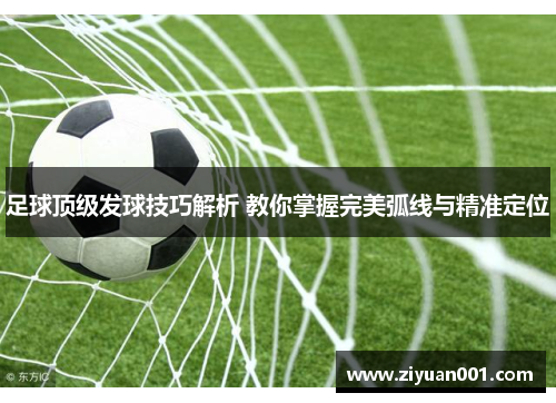 足球顶级发球技巧解析 教你掌握完美弧线与精准定位