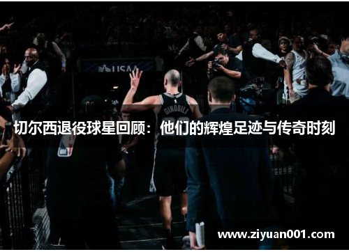 切尔西退役球星回顾：他们的辉煌足迹与传奇时刻