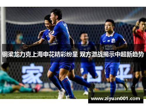 铜梁龙力克上海申花精彩纷呈 双方激战揭示中超新趋势